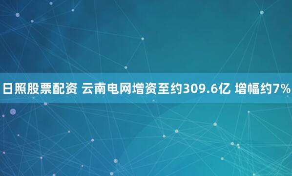 日照股票配资 云南电网增资至约309.6亿 增幅约7%