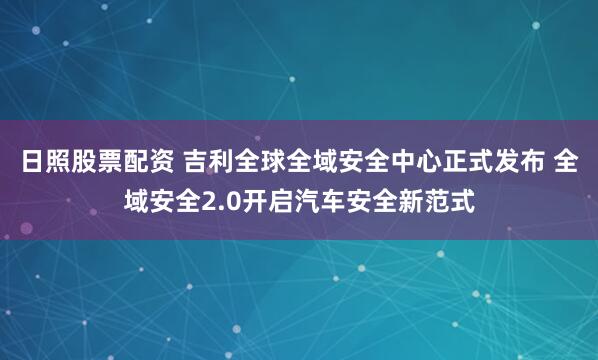 日照股票配资 吉利全球全域安全中心正式发布 全域安全2.0开启汽车安全新范式