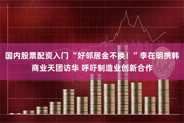 国内股票配资入门 “好邻居金不换！”李在明携韩商业天团访华 呼吁制造业创新合作