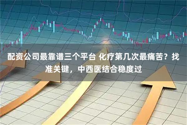 配资公司最靠谱三个平台 化疗第几次最痛苦？找准关键，中西医结合稳度过