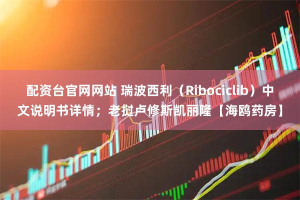 配资台官网网站 瑞波西利（Ribociclib）中文说明书详情；老挝卢修斯凯丽隆【海鸥药房】