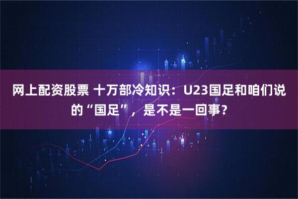 网上配资股票 十万部冷知识：U23国足和咱们说的“国足”，是不是一回事？