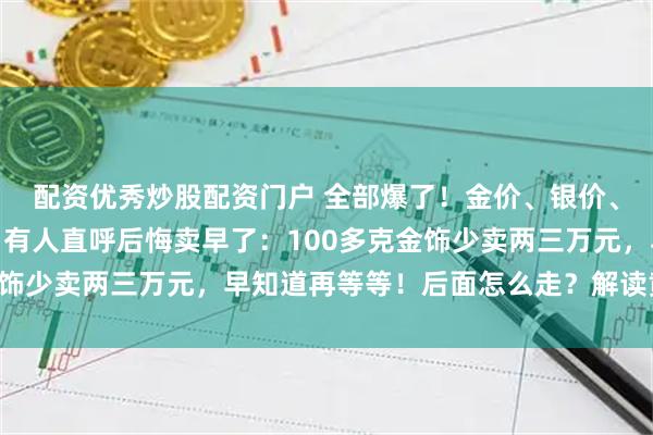 配资优秀炒股配资门户 全部爆了!金价、银价、铜价,均创历史新高!有人直呼后悔卖早了:100多克金饰少卖两三万元,早知道再等等!后面怎么走?解读黄金故事