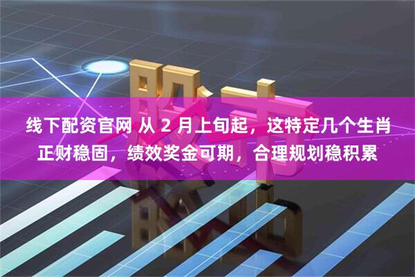 线下配资官网 从 2 月上旬起，这特定几个生肖正财稳固，绩效奖金可期，合理规划稳积累