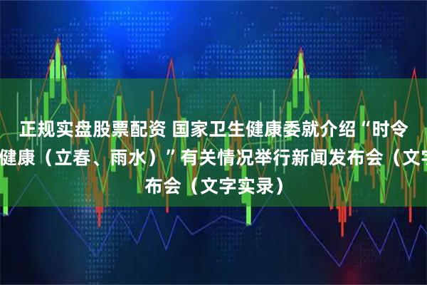 正规实盘股票配资 国家卫生健康委就介绍“时令节气与健康（立春、雨水）”有关情况举行新闻发布会（文字实录）