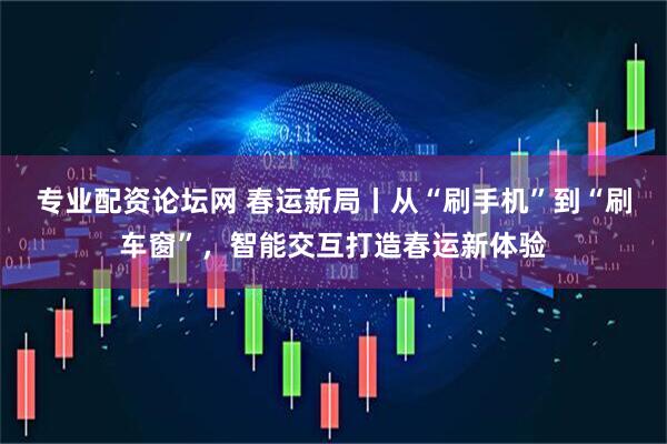 专业配资论坛网 春运新局丨从“刷手机”到“刷车窗”，智能交互打造春运新体验