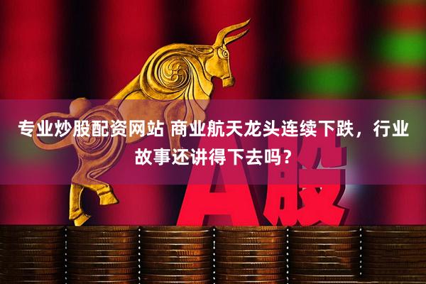 专业炒股配资网站 商业航天龙头连续下跌，行业故事还讲得下去吗？