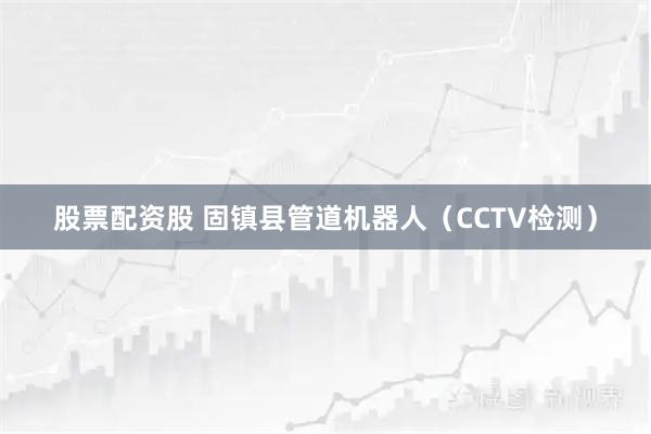 股票配资股 固镇县管道机器人（CCTV检测）