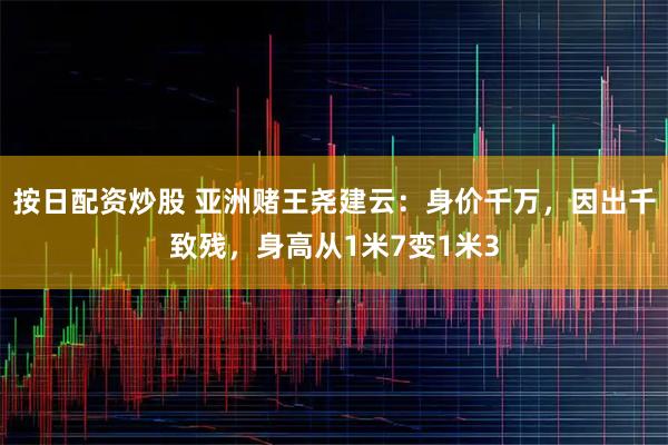 按日配资炒股 亚洲赌王尧建云:身价千万,因出千致残,身高从1米7变1米3