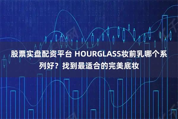 股票实盘配资平台 HOURGLASS妆前乳哪个系列好?找到最适合的完美底妆