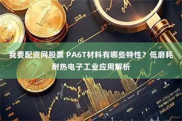 我要配资网股票 PA6T材料有哪些特性?低磨耗耐热电子工业应用解析