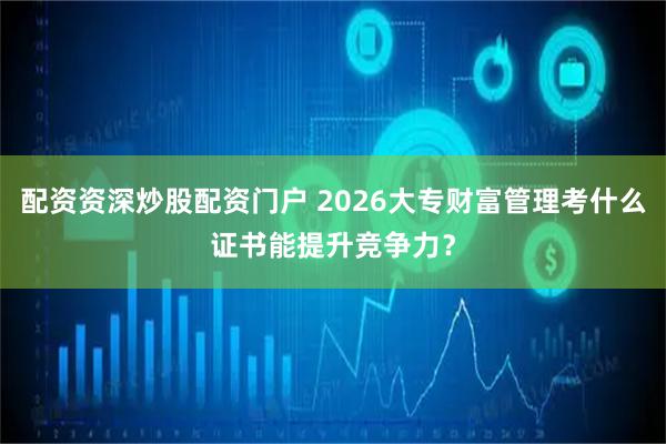 配资资深炒股配资门户 2026大专财富管理考什么证书能提升竞争力?