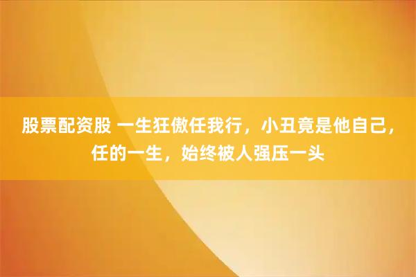 股票配资股 一生狂傲任我行，小丑竟是他自己，任的一生，始终被人强压一头