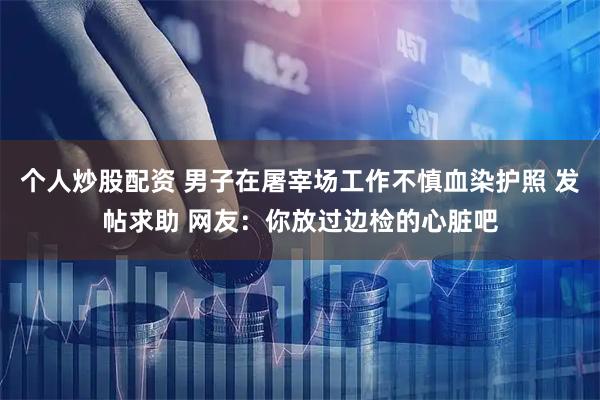 个人炒股配资 男子在屠宰场工作不慎血染护照 发帖求助 网友：你放过边检的心脏吧