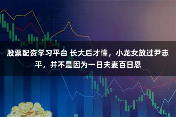 股票配资学习平台 长大后才懂，小龙女放过尹志平，并不是因为一日夫妻百日恩