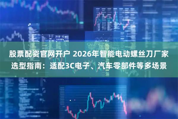 股票配资官网开户 2026年智能电动螺丝刀厂家选型指南：适配3C电子、汽车零部件等多场景